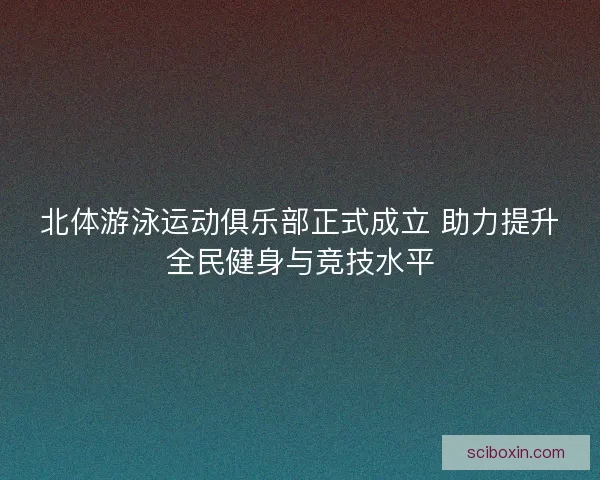 北体游泳运动俱乐部正式成立 助力提升全民健身与竞技水平